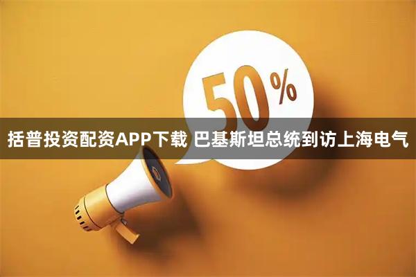 括普投资配资APP下载 巴基斯坦总统到访上海电气