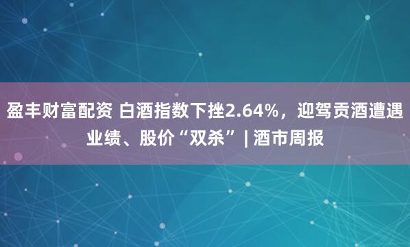 盈丰财富配资 白酒指数下挫2.64%，迎驾贡酒遭遇业绩、股价“双杀” | 酒市周报