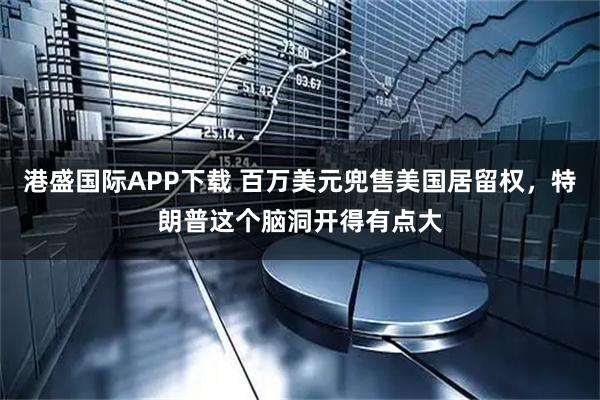 港盛国际APP下载 百万美元兜售美国居留权，特朗普这个脑洞开得有点大