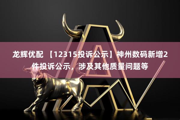 龙辉优配 【12315投诉公示】神州数码新增2件投诉公示，涉及其他质量问题等