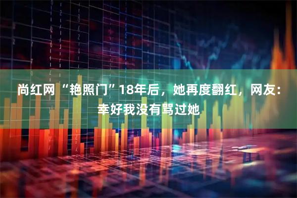 尚红网 “艳照门”18年后，她再度翻红，网友：幸好我没有骂过她