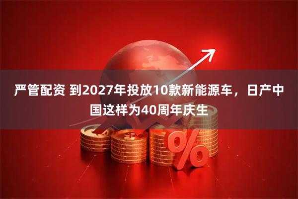 严管配资 到2027年投放10款新能源车，日产中国这样为40周年庆生