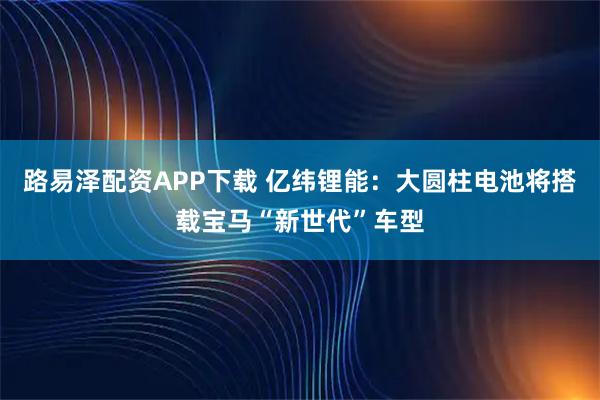 路易泽配资APP下载 亿纬锂能：大圆柱电池将搭载宝马“新世代”车型