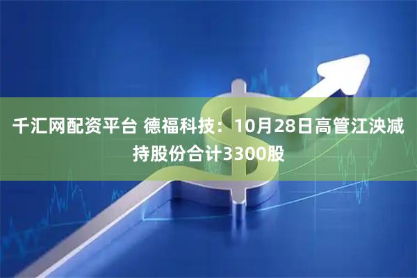 千汇网配资平台 德福科技：10月28日高管江泱减持股份合计3300股