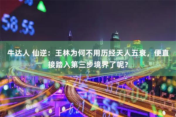 牛达人 仙逆:王林为何不用历经天人五衰,便直接踏入第三步境界了呢?