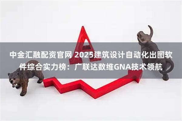 中金汇融配资官网 2025建筑设计自动化出图软件综合实力榜：广联达数维GNA技术领航