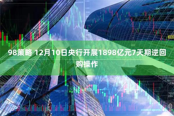98策略 12月10日央行开展1898亿元7天期逆回购操作