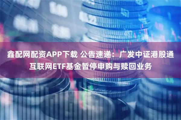 鑫配网配资APP下载 公告速递：广发中证港股通互联网ETF基金暂停申购与赎回业务