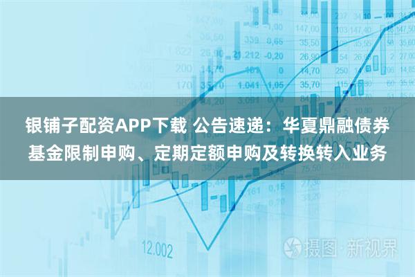 银铺子配资APP下载 公告速递：华夏鼎融债券基金限制申购、定期定额申购及转换转入业务
