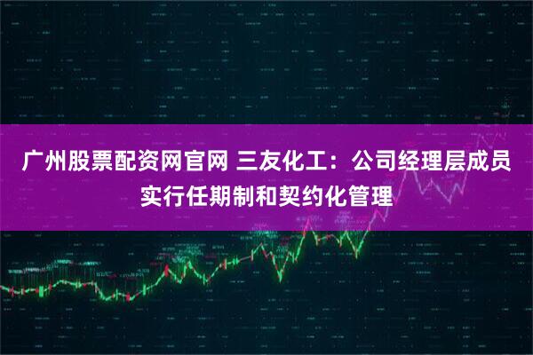 广州股票配资网官网 三友化工：公司经理层成员实行任期制和契约化管理