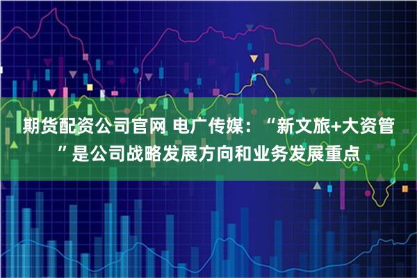 期货配资公司官网 电广传媒：“新文旅+大资管”是公司战略发展方向和业务发展重点