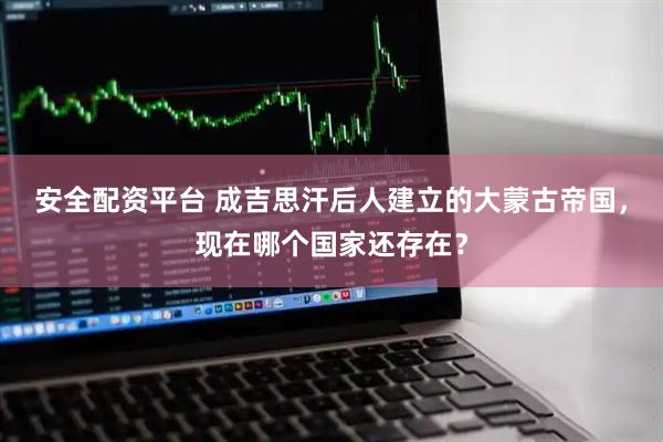 安全配资平台 成吉思汗后人建立的大蒙古帝国，现在哪个国家还存在？
