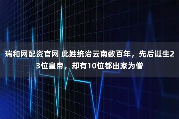 瑞和网配资官网 此姓统治云南数百年，先后诞生23位皇帝，却有10位都出家为僧