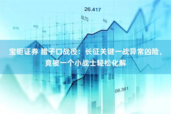 宝钜证券 腊子口战役：长征关键一战异常凶险，竟被一个小战士轻松化解