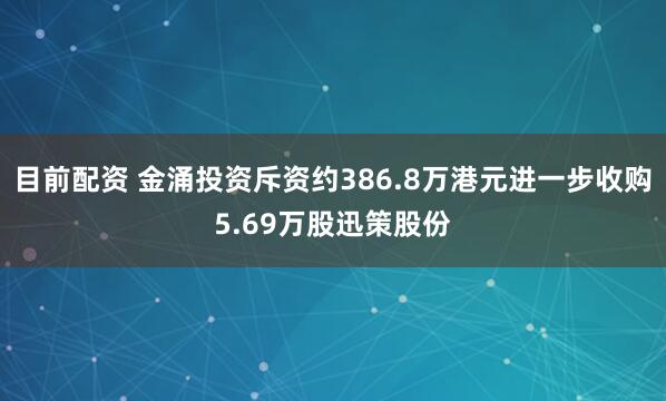 目前配资 金涌投资斥资约386.8万港元进一步收购5.69万股迅策股份