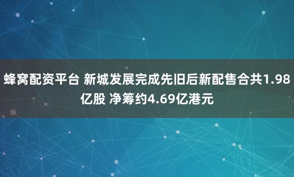 蜂窝配资平台 新城发展完成先旧后新配售合共1.98亿股 净筹约4.69亿港元