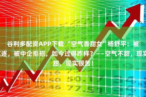 谷利多配资APP下载 “空气香甜女”杨舒平：被美国驱逐，被中企拒招，如今过得咋样？——空气不甜，现实很苦！